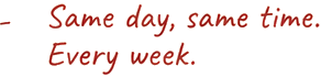 Same day, same time. Every week.